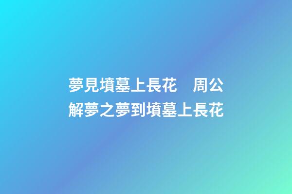 夢見墳墓上長花　周公解夢之夢到墳墓上長花
